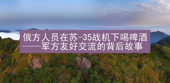 俄方人员在苏-35战机下喝啤酒——军方友好交流的背后故事